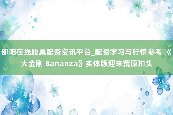 邵阳在线股票配资资讯平台_配资学习与行情参考 《大金刚 Bananza》实体版迎来荒原扣头