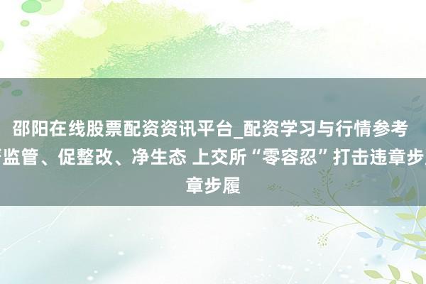 邵阳在线股票配资资讯平台_配资学习与行情参考 严监管、促整改、净生态 上交所“零容忍”打击违章步履