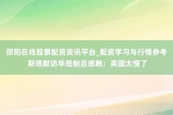 邵阳在线股票配资资讯平台_配资学习与行情参考 斯塔默访华抵制后感触：英国太慢了