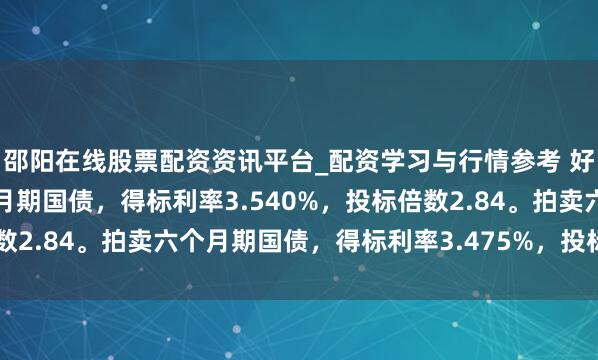 邵阳在线股票配资资讯平台_配资学习与行情参考 好意思国财政部拍卖三个月期国债，得标利率3.540%，投标倍数2.84。拍卖六个月期国债，得标利率3.475%，投标倍数2.38。