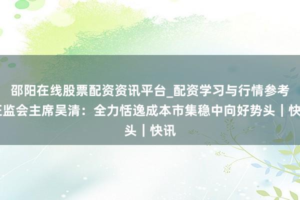 邵阳在线股票配资资讯平台_配资学习与行情参考 证监会主席吴清：全力恬逸成本市集稳中向好势头｜快讯