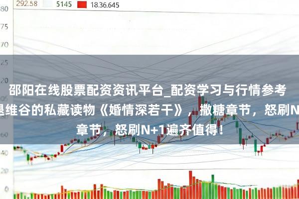 邵阳在线股票配资资讯平台_配资学习与行情参考 让东谈主进退维谷的私藏读物《婚情深若干》，撒糖章节，怒刷N+1遍齐值得！