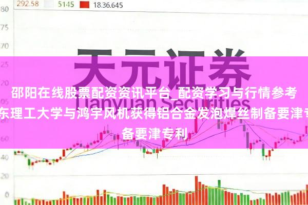 邵阳在线股票配资资讯平台_配资学习与行情参考 山东理工大学与鸿宇风机获得铝合金发泡焊丝制备要津专利