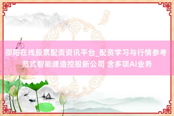 邵阳在线股票配资资讯平台_配资学习与行情参考 范式智能建造控股新公司 含多项AI业务