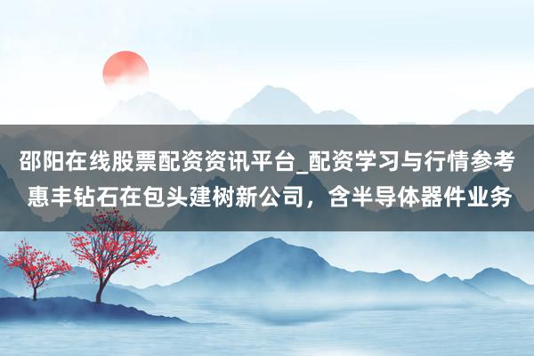 邵阳在线股票配资资讯平台_配资学习与行情参考 惠丰钻石在包头建树新公司，含半导体器件业务