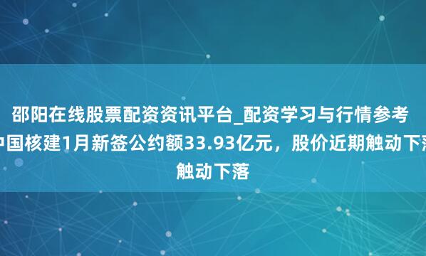 邵阳在线股票配资资讯平台_配资学习与行情参考 中国核建1月新签公约额33.93亿元，股价近期触动下落