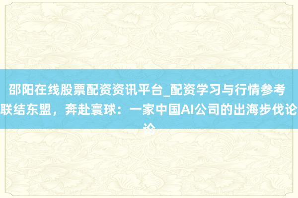 邵阳在线股票配资资讯平台_配资学习与行情参考 联结东盟，奔赴寰球：一家中国AI公司的出海步伐论
