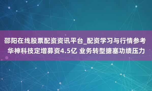 邵阳在线股票配资资讯平台_配资学习与行情参考 华神科技定增募资4.5亿 业务转型搪塞功绩压力