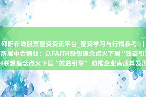 邵阳在线股票配资资讯平台_配资学习与行情参考 【晟行FAITH】中金岭南所属中金铜业：以FAITH联想理念点火下层“效益引擎” 助推企业高质料发展