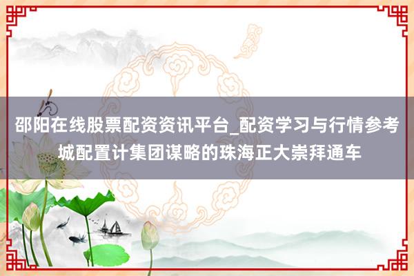 邵阳在线股票配资资讯平台_配资学习与行情参考 城配置计集团谋略的珠海正大崇拜通车