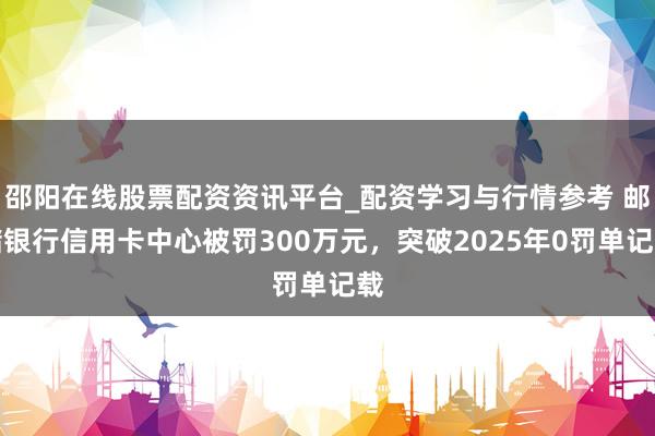 邵阳在线股票配资资讯平台_配资学习与行情参考 邮储银行信用卡中心被罚300万元，突破2025年0罚单记载