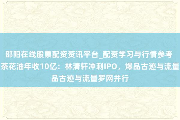 邵阳在线股票配资资讯平台_配资学习与行情参考 靠一瓶山茶花油年收10亿：林清轩冲刺IPO，爆品古迹与流量罗网并行