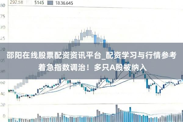 邵阳在线股票配资资讯平台_配资学习与行情参考 着急指数调治！多只A股被纳入