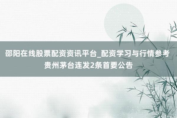 邵阳在线股票配资资讯平台_配资学习与行情参考 贵州茅台连发2条首要公告