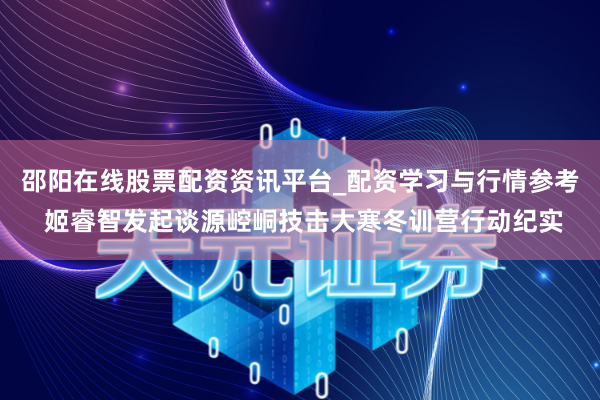 邵阳在线股票配资资讯平台_配资学习与行情参考 姬睿智发起谈源崆峒技击大寒冬训营行动纪实