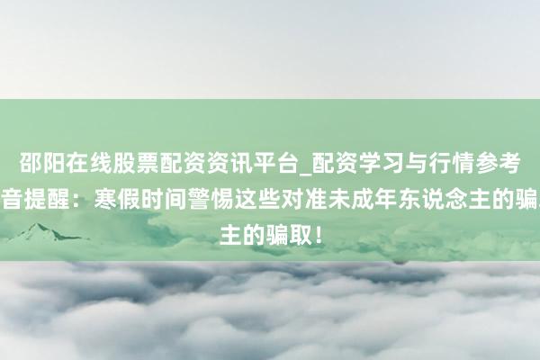 邵阳在线股票配资资讯平台_配资学习与行情参考 抖音提醒：寒假时间警惕这些对准未成年东说念主的骗取！