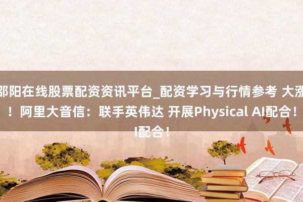 邵阳在线股票配资资讯平台_配资学习与行情参考 大涨！阿里大音信：联手英伟达 开展Physical AI配合！