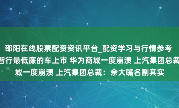 邵阳在线股票配资资讯平台_配资学习与行情参考 15.98万起！鸿蒙智行最低廉的车上市 华为商城一度崩溃 上汽集团总裁：余大嘴名副其实