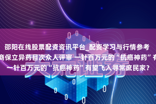 邵阳在线股票配资资讯平台_配资学习与行情参考 5款CAR-T产物通过商保立异药目次众人评审 一针百万元的“抗癌神药”有望飞入寻常庶民家？