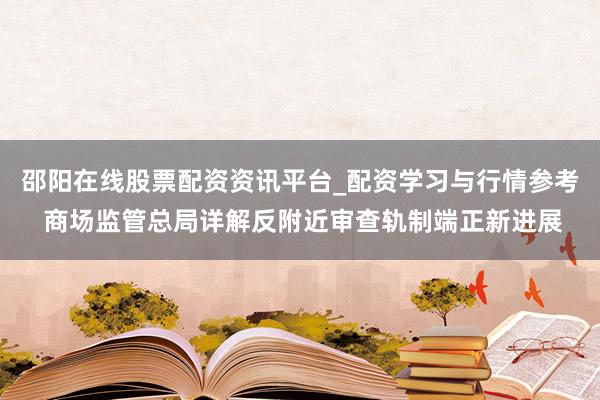 邵阳在线股票配资资讯平台_配资学习与行情参考 商场监管总局详解反附近审查轨制端正新进展