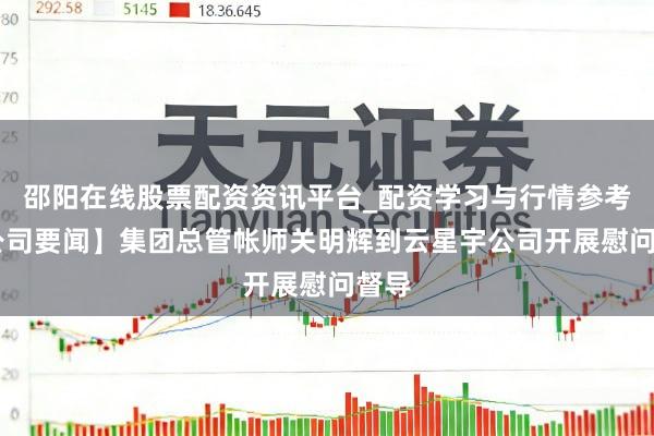 邵阳在线股票配资资讯平台_配资学习与行情参考 【公司要闻】集团总管帐师关明辉到云星宇公司开展慰问督导