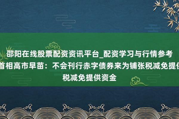 邵阳在线股票配资资讯平台_配资学习与行情参考 日本首相高市早苗：不会刊行赤字债券来为铺张税减免提供资金