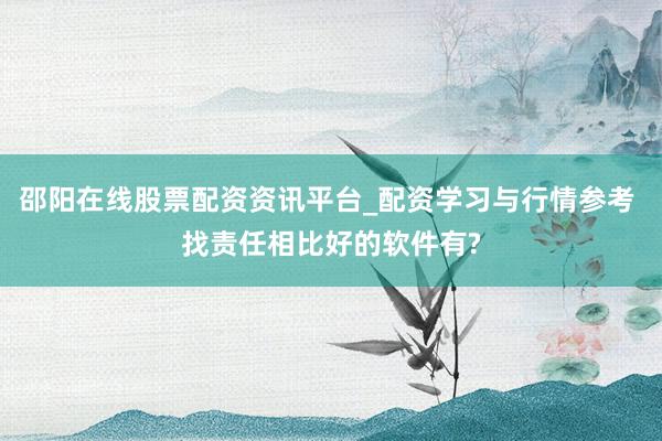 邵阳在线股票配资资讯平台_配资学习与行情参考 找责任相比好的软件有?