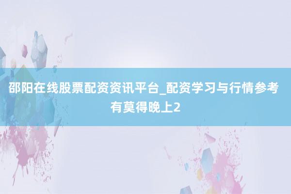 邵阳在线股票配资资讯平台_配资学习与行情参考 有莫得晚上2