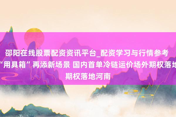 邵阳在线股票配资资讯平台_配资学习与行情参考 期货“用具箱”再添新场景 国内首单冷链运价场外期权落地河南