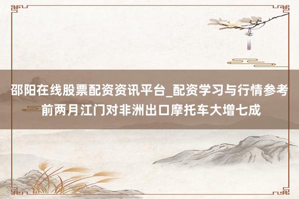 邵阳在线股票配资资讯平台_配资学习与行情参考 前两月江门对非洲出口摩托车大增七成