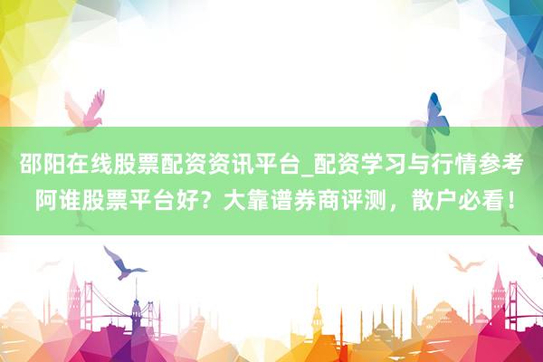 邵阳在线股票配资资讯平台_配资学习与行情参考 阿谁股票平台好？大靠谱券商评测，散户必看！