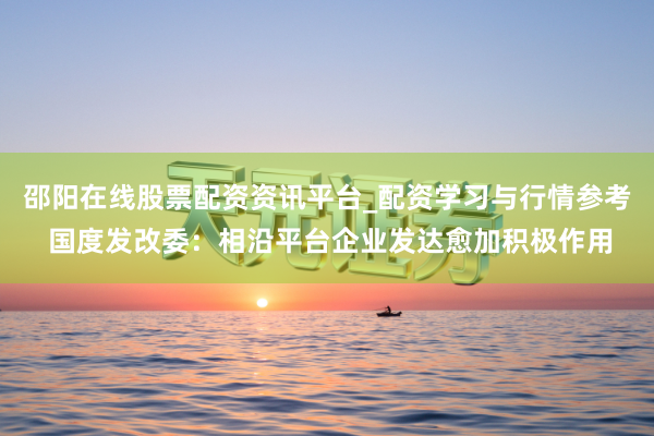 邵阳在线股票配资资讯平台_配资学习与行情参考 国度发改委：相沿平台企业发达愈加积极作用