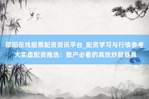 邵阳在线股票配资资讯平台_配资学习与行情参考 大实盘配资推选：散户必看的高效炒股器具