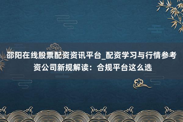 邵阳在线股票配资资讯平台_配资学习与行情参考 资公司新规解读：合规平台这么选
