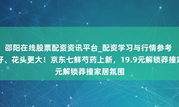 邵阳在线股票配资资讯平台_配资学习与行情参考 质地更好、花头更大！京东七鲜芍药上新，19.9元解锁莽撞家居氛围