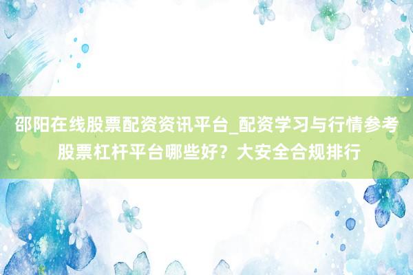 邵阳在线股票配资资讯平台_配资学习与行情参考 股票杠杆平台哪些好？大安全合规排行