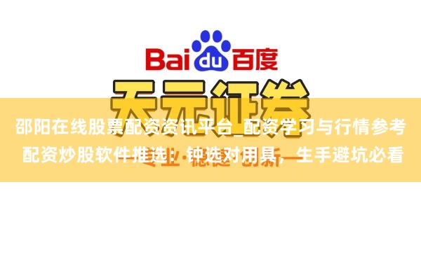 邵阳在线股票配资资讯平台_配资学习与行情参考 配资炒股软件推选：钟选对用具，生手避坑必看