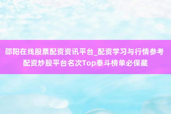 邵阳在线股票配资资讯平台_配资学习与行情参考 配资炒股平台名次Top泰斗榜单必保藏