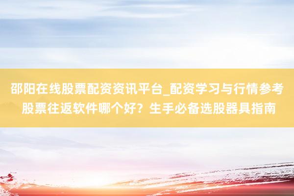 邵阳在线股票配资资讯平台_配资学习与行情参考 股票往返软件哪个好？生手必备选股器具指南